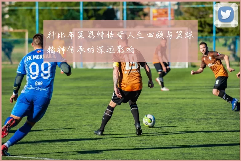 科比布莱恩特传奇人生回顾与篮球精神传承的深远影响