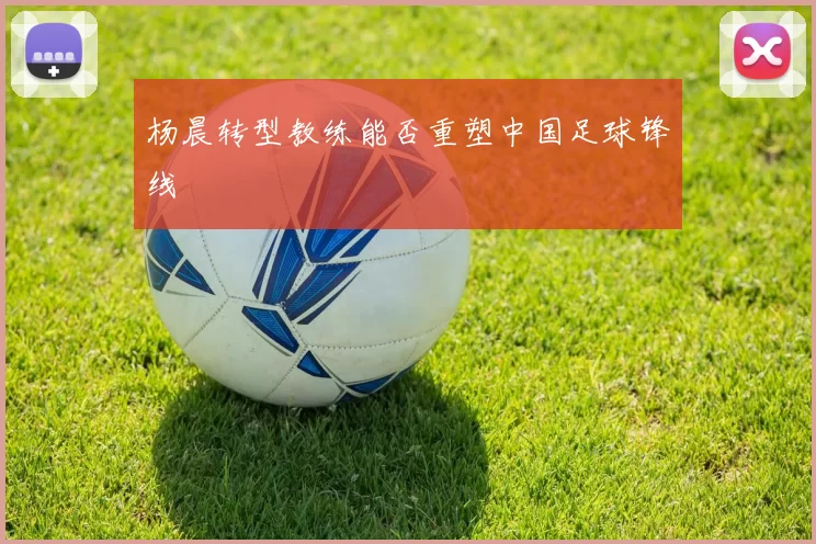 杨晨转型教练能否重塑中国足球锋线