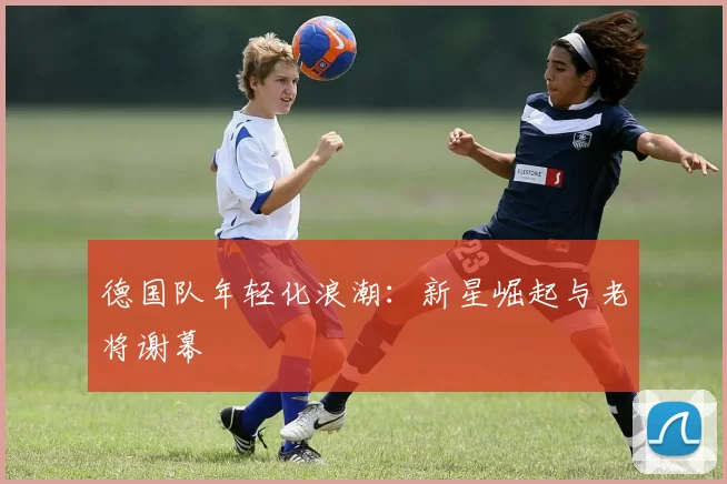 德国队年轻化浪潮：新星崛起与老将谢幕