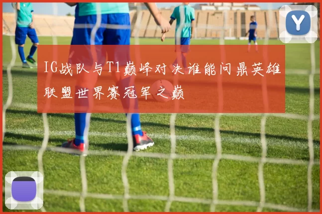 IG战队与T1巅峰对决谁能问鼎英雄联盟世界赛冠军之巅
