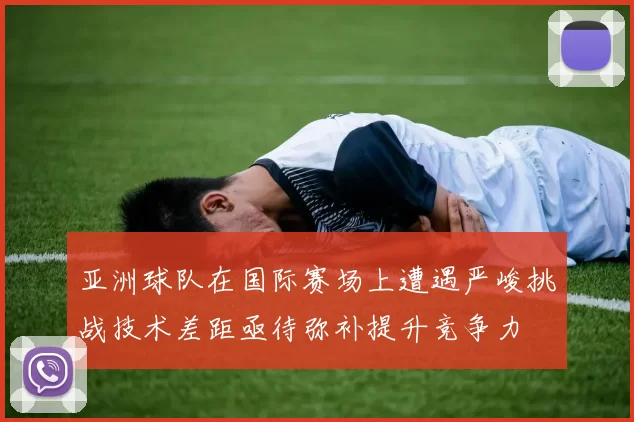 亚洲球队在国际赛场上遭遇严峻挑战技术差距亟待弥补提升竞争力