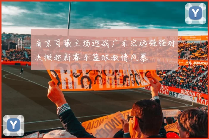 南京同曦主场迎战广东宏远强强对决掀起新赛季篮球激情风暴