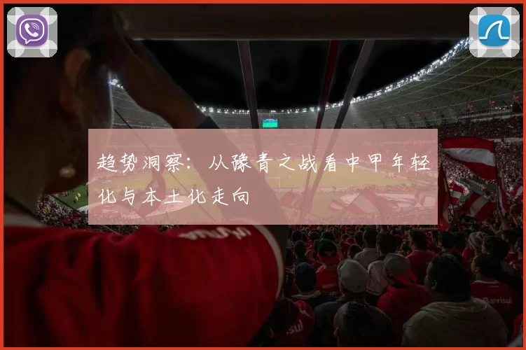 趋势洞察：从豫青之战看中甲年轻化与本土化走向