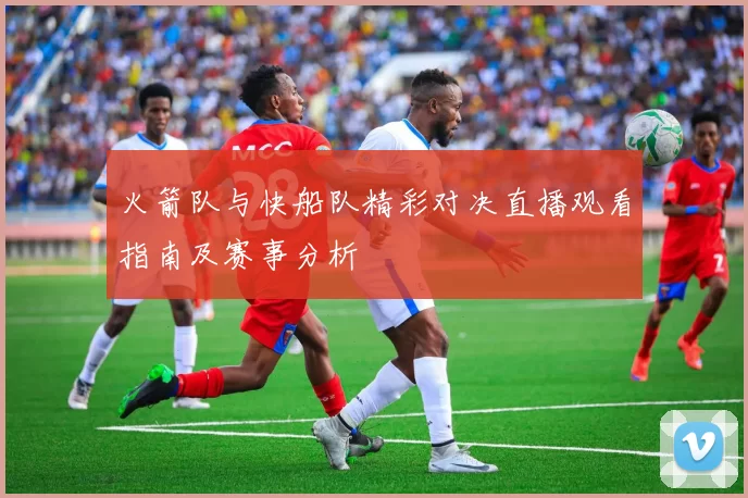 火箭队与快船队精彩对决直播观看指南及赛事分析