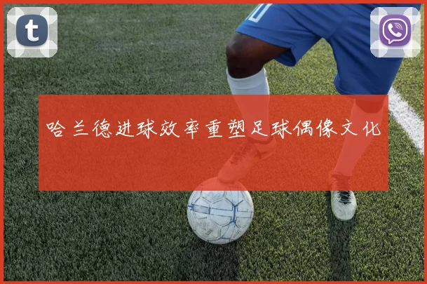 哈兰德进球效率重塑足球偶像文化