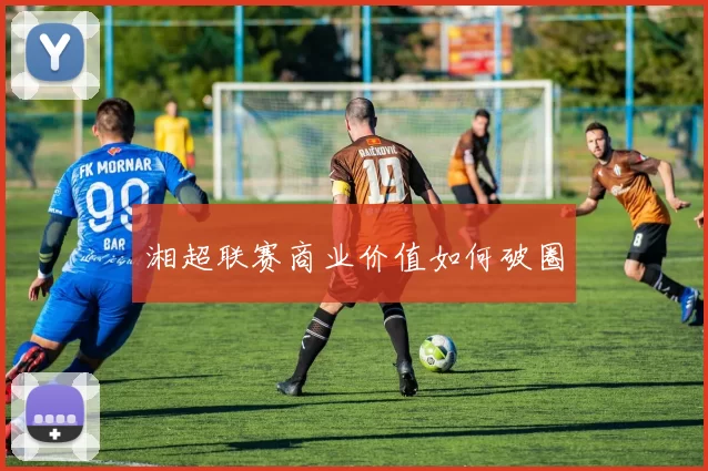 湘超联赛商业价值如何破圈