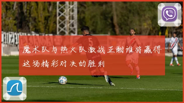 魔术队与热火队激战正酣谁将赢得这场精彩对决的胜利