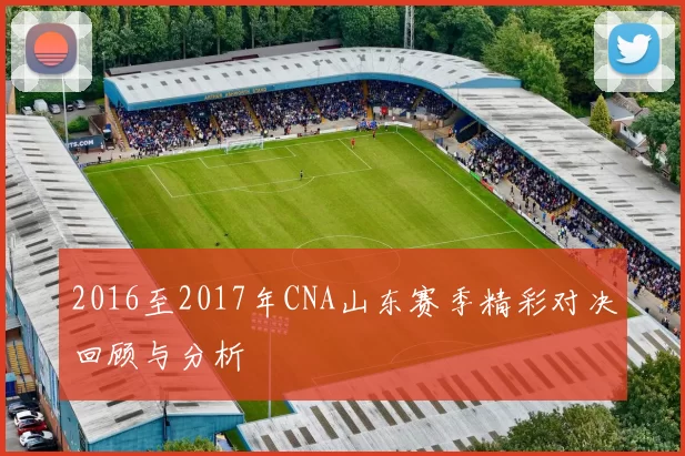 2016至2017年CNA山东赛季精彩对决回顾与分析