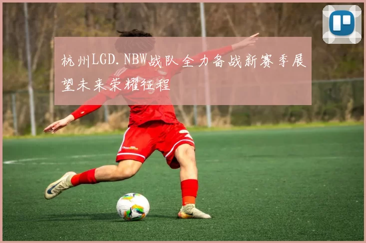 杭州LGD.NBW战队全力备战新赛季展望未来荣耀征程