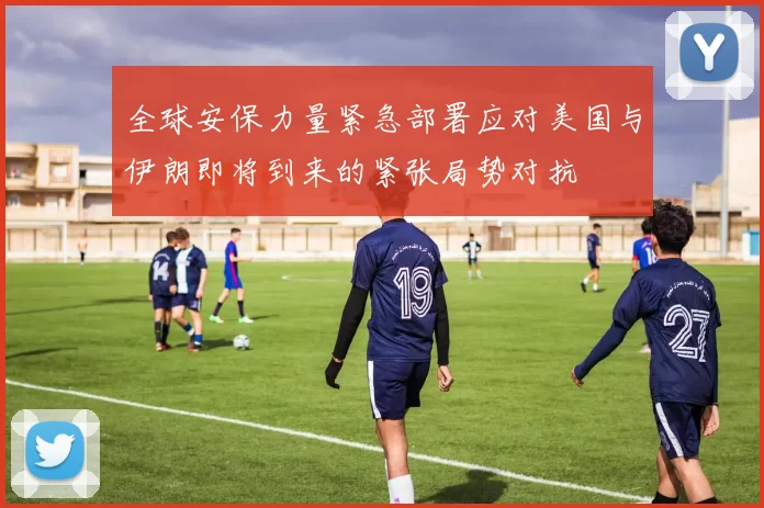 全球安保力量紧急部署应对美国与伊朗即将到来的紧张局势对抗