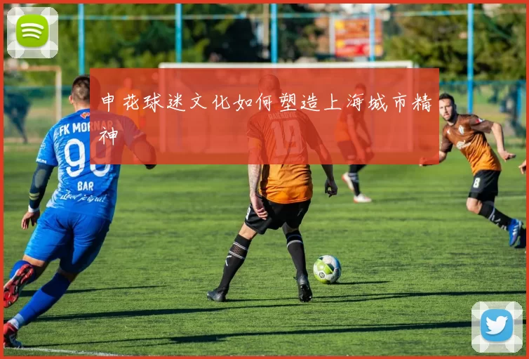 申花球迷文化如何塑造上海城市精神