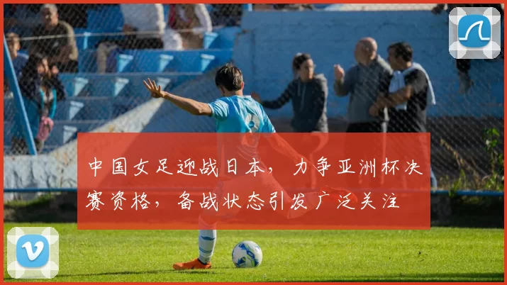 中国女足迎战日本，力争亚洲杯决赛资格，备战状态引发广泛关注