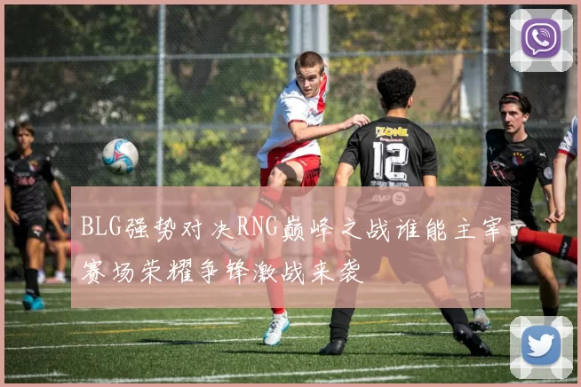 BLG强势对决RNG巅峰之战谁能主宰赛场荣耀争锋激战来袭