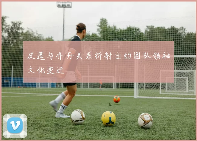 皮蓬与乔丹关系折射出的团队领袖文化变迁