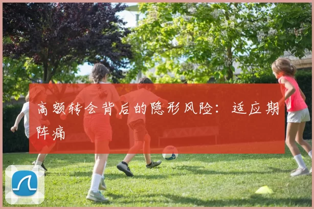 高额转会背后的隐形风险：适应期阵痛