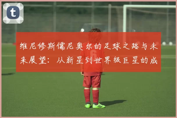 维尼修斯儒尼奥尔的足球之路与未来展望：从新星到世界级巨星的成长历程