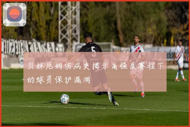 贝林厄姆伤病史揭示高强度赛程下的球员保护漏洞