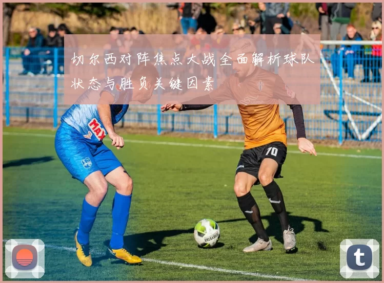 切尔西对阵焦点大战全面解析球队状态与胜负关键因素