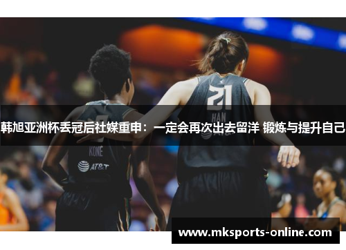 韩旭亚洲杯丢冠后社媒重申：一定会再次出去留洋 锻炼与提升自己